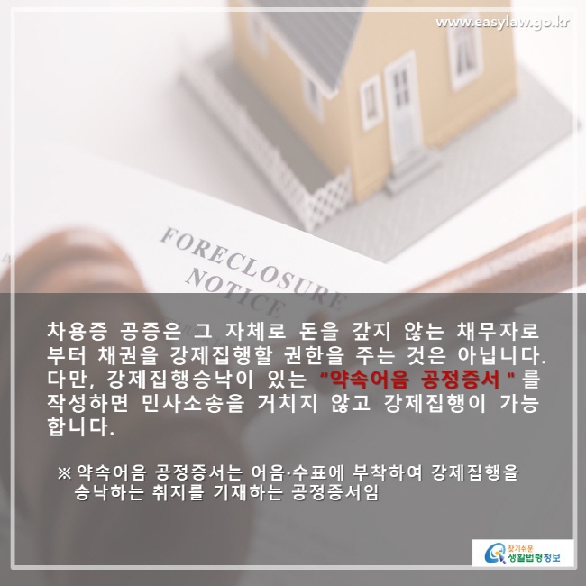 차용증 공증은 그 자체로 돈을 갚지 않는 채무자로 부터 채권을 강제집행할 권한을 주는 것은 아닙니다 . 다만 , 강제집행승낙이 있는 “약속어음 공정증서＂를 작성하면 민사소송을 거치지 않고 강제집행이 가능 합니다. ※ 약속어음공정증서는 어음·수표에 부착하여 강제집행을 승낙하는 취지를 기재하는 공정증서임